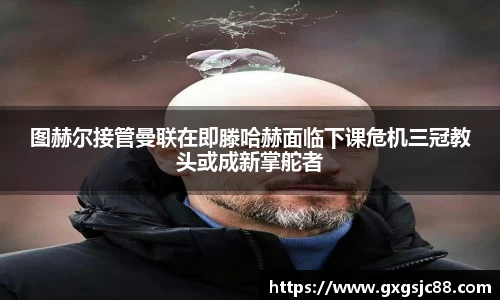 图赫尔接管曼联在即滕哈赫面临下课危机三冠教头或成新掌舵者