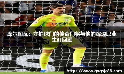 库尔图瓦：守护球门的传奇门将与他的辉煌职业生涯回顾